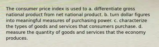 The consumer price index is used to a. differentiate gross national product from net national product. b. turn dollar figures into meaningful measures of purchasing power. c. characterize the types of goods and services that consumers purchase. d. measure the quantity of goods and services that the economy produces.