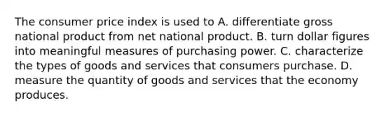 The consumer price index is used to A. differentiate gross national product from net national product. B. turn dollar figures into meaningful measures of purchasing power. C. characterize the types of goods and services that consumers purchase. D. measure the quantity of goods and services that the economy produces.