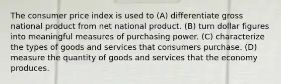 The consumer price index is used to (A) differentiate gross national product from net national product. (B) turn dollar figures into meaningful measures of purchasing power. (C) characterize the types of goods and services that consumers purchase. (D) measure the quantity of goods and services that the economy produces.