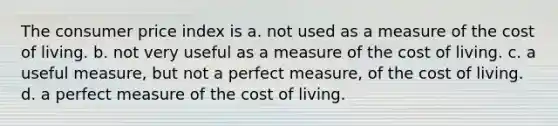 The consumer price index is a. not used as a measure of the cost of living. b. not very useful as a measure of the cost of living. c. a useful measure, but not a perfect measure, of the cost of living. d. a perfect measure of the cost of living.