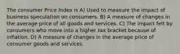 The consumer Price Index is A) Used to measure the impact of business speculation on consumers. B) A measure of changes in the average price of all goods and services. C) The impact felt by consumers who move into a higher tax bracket because of inflation. D) A measure of changes in the average price of consumer goods and services.