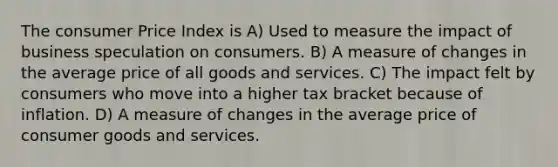 The consumer Price Index is A) Used to measure the impact of business speculation on consumers. B) A measure of changes in the average price of all goods and services. C) The impact felt by consumers who move into a higher tax bracket because of inflation. D) A measure of changes in the average price of consumer goods and services.