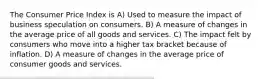 The Consumer Price Index is A) Used to measure the impact of business speculation on consumers. B) A measure of changes in the average price of all goods and services. C) The impact felt by consumers who move into a higher tax bracket because of inflation. D) A measure of changes in the average price of consumer goods and services.