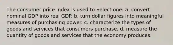 The consumer price index is used to Select one: a. convert nominal GDP into real GDP. b. turn dollar figures into meaningful measures of purchasing power. c. characterize the types of goods and services that consumers purchase. d. measure the quantity of goods and services that the economy produces.