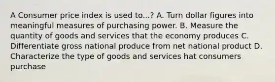 A Consumer price index is used to...? A. Turn dollar figures into meaningful measures of purchasing power. B. Measure the quantity of goods and services that the economy produces C. Differentiate gross national produce from net national product D. Characterize the type of goods and services hat consumers purchase