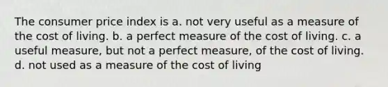 The consumer price index is a. not very useful as a measure of the cost of living. b. a perfect measure of the cost of living. c. a useful measure, but not a perfect measure, of the cost of living. d. not used as a measure of the cost of living