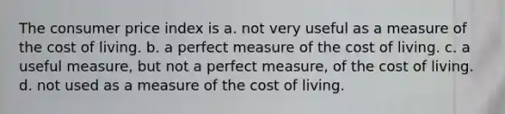 The consumer price index is a. not very useful as a measure of the cost of living. b. a perfect measure of the cost of living. c. a useful measure, but not a perfect measure, of the cost of living. d. not used as a measure of the cost of living.