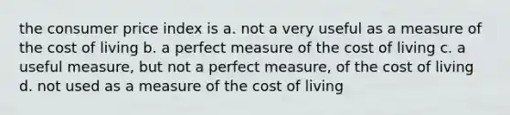 the consumer price index is a. not a very useful as a measure of the cost of living b. a perfect measure of the cost of living c. a useful measure, but not a perfect measure, of the cost of living d. not used as a measure of the cost of living