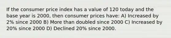 If the consumer price index has a value of 120 today and the base year is 2000, then consumer prices have: A) Increased by 2% since 2000 B) More than doubled since 2000 C) Increased by 20% since 2000 D) Declined 20% since 2000.