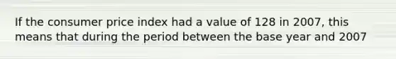 If the consumer price index had a value of 128 in 2007, this means that during the period between the base year and 2007