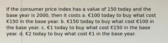 If the consumer price index has a value of 150 today and the base year is 2000, then it costs a. €100 today to buy what cost €150 in the base year. b. €150 today to buy what cost €100 in the base year. c. €1 today to buy what cost €150 in the base year. d. €2 today to buy what cost €1 in the base year.