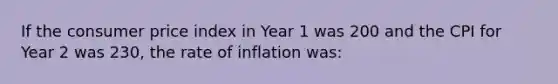 If the consumer price index in Year 1 was 200 and the CPI for Year 2 was 230, the rate of inflation was: