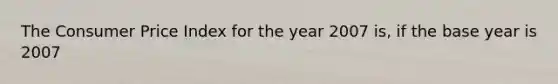 The Consumer Price Index for the year 2007 is, if the base year is 2007