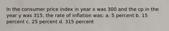 In the consumer price index in year x was 300 and the cp in the year y was 315, the rate of inflation was: a. 5 percent b. 15 percent c. 25 percent d. 315 percent