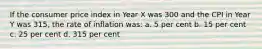 If the consumer price index in Year X was 300 and the CPI in Year Y was 315, the rate of inflation was: a. 5 per cent b. 15 per cent c. 25 per cent d. 315 per cent