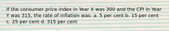 If the consumer price index in Year X was 300 and the CPI in Year Y was 315, the rate of inflation was: a. 5 per cent b. 15 per cent c. 25 per cent d. 315 per cent