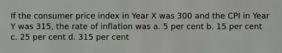 If the consumer price index in Year X was 300 and the CPI in Year Y was 315, the rate of inflation was a. 5 per cent b. 15 per cent c. 25 per cent d. 315 per cent