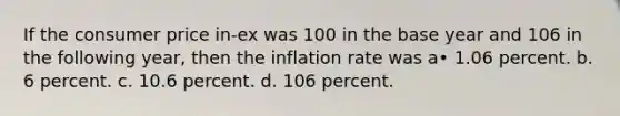 If the consumer price in-ex was 100 in the base year and 106 in the following year, then the inflation rate was a• 1.06 percent. b. 6 percent. c. 10.6 percent. d. 106 percent.