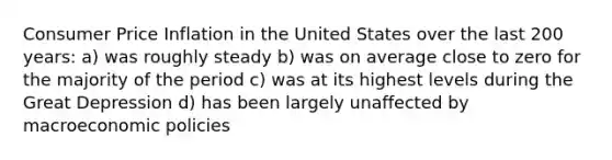 Consumer Price Inflation in the United States over the last 200 years: a) was roughly steady b) was on average close to zero for the majority of the period c) was at its highest levels during the Great Depression d) has been largely unaffected by macroeconomic policies