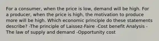 For a consumer, when the price is low, demand will be high. For a producer, when the price is high, the motivation to produce more will be high. Which economic principle do these statements describe? -The principle of Laissez-Faire -Cost benefit Analysis -The law of supply and demand -Opportunity cost