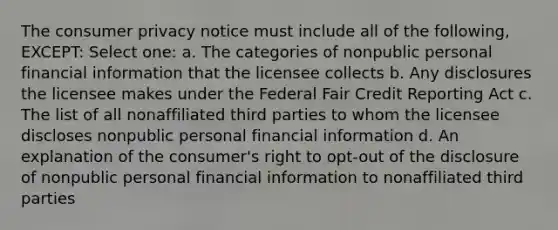 The consumer privacy notice must include all of the following, EXCEPT: Select one: a. The categories of nonpublic personal financial information that the licensee collects b. Any disclosures the licensee makes under the Federal Fair Credit Reporting Act c. The list of all nonaffiliated third parties to whom the licensee discloses nonpublic personal financial information d. An explanation of the consumer's right to opt-out of the disclosure of nonpublic personal financial information to nonaffiliated third parties