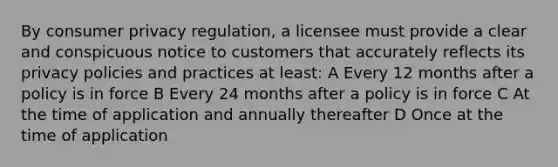 By consumer privacy regulation, a licensee must provide a clear and conspicuous notice to customers that accurately reflects its privacy policies and practices at least: A Every 12 months after a policy is in force B Every 24 months after a policy is in force C At the time of application and annually thereafter D Once at the time of application