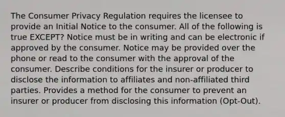 The Consumer Privacy Regulation requires the licensee to provide an Initial Notice to the consumer. All of the following is true EXCEPT? Notice must be in writing and can be electronic if approved by the consumer. Notice may be provided over the phone or read to the consumer with the approval of the consumer. Describe conditions for the insurer or producer to disclose the information to affiliates and non-affiliated third parties. Provides a method for the consumer to prevent an insurer or producer from disclosing this information (Opt-Out).