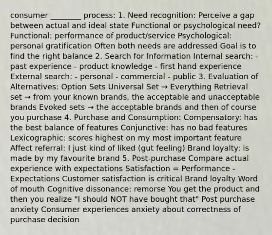 consumer ________ process: 1. Need recognition: Perceive a gap between actual and ideal state Functional or psychological need? Functional: performance of product/service Psychological: personal gratification Often both needs are addressed Goal is to find the right balance 2. Search for Information Internal search: - past experience - product knowledge - first hand experience External search: - personal - commercial - public 3. Evaluation of Alternatives: Option Sets Universal Set → Everything Retrieval set → from your known brands, the acceptable and unacceptable brands Evoked sets → the acceptable brands and then of course you purchase 4. Purchase and Consumption: Compensatory: has the best balance of features Conjunctive: has no bad features Lexicographic: scores highest on my most important feature Affect referral: I just kind of liked (gut feeling) Brand loyalty: is made by my favourite brand 5. Post-purchase Compare actual experience with expectations Satisfaction = Performance - Expectations Customer satisfaction is critical Brand loyalty Word of mouth Cognitive dissonance: remorse You get the product and then you realize "I should NOT have bought that" Post purchase anxiety Consumer experiences anxiety about correctness of purchase decision