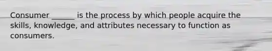 Consumer ______ is the process by which people acquire the skills, knowledge, and attributes necessary to function as consumers.