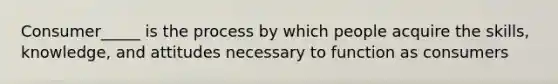 Consumer_____ is the process by which people acquire the skills, knowledge, and attitudes necessary to function as consumers