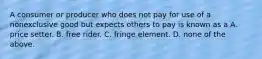 A consumer or producer who does not pay for use of a nonexclusive good but expects others to pay is known as a A. price setter. B. free rider. C. fringe element. D. none of the above.