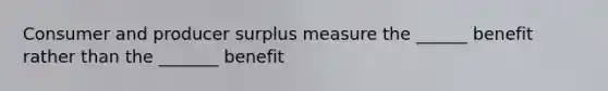 Consumer and producer surplus measure the ______ benefit rather than the _______ benefit