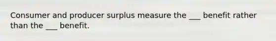 Consumer and producer surplus measure the ___ benefit rather than the ___ benefit.