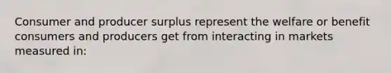 Consumer and producer surplus represent the welfare or benefit consumers and producers get from interacting in markets measured in: