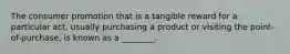 The consumer promotion that is a tangible reward for a particular act, usually purchasing a product or visiting the point-of-purchase, is known as a ________.