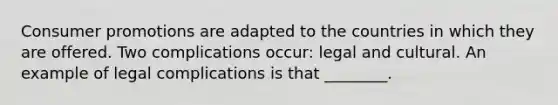 Consumer promotions are adapted to the countries in which they are offered. Two complications​ occur: legal and cultural. An example of legal complications is that​ ________.