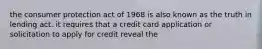 the consumer protection act of 1968 is also known as the truth in lending act. it requires that a credit card application or solicitation to apply for credit reveal the