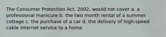 The Consumer Protection Act, 2002, would not cover a. a professional manicure b. the two month rental of a summer cottage c. the purchase of a car d. the delivery of high-speed cable internet service to a home