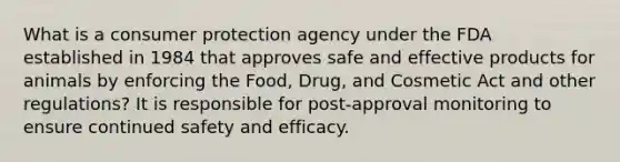 What is a consumer protection agency under the FDA established in 1984 that approves safe and effective products for animals by enforcing the Food, Drug, and Cosmetic Act and other regulations? It is responsible for post-approval monitoring to ensure continued safety and efficacy.