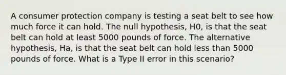 A consumer protection company is testing a seat belt to see how much force it can hold. The null hypothesis, H0, is that the seat belt can hold at least 5000 pounds of force. The alternative hypothesis, Ha, is that the seat belt can hold less than 5000 pounds of force. What is a Type II error in this scenario?