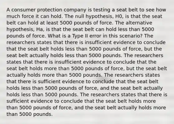 A consumer protection company is testing a seat belt to see how much force it can hold. The null hypothesis, H0, is that the seat belt can hold at least 5000 pounds of force. The alternative hypothesis, Ha, is that the seat belt can hold less than 5000 pounds of force. What is a Type II error in this scenario? The researchers states that there is insufficient evidence to conclude that the seat belt holds less than 5000 pounds of force, but the seat belt actually holds less than 5000 pounds. The researchers states that there is insufficient evidence to conclude that the seat belt holds more than 5000 pounds of force, but the seat belt actually holds more than 5000 pounds. The researchers states that there is sufficient evidence to conclude that the seat belt holds less than 5000 pounds of force, and the seat belt actually holds less than 5000 pounds. The researchers states that there is sufficient evidence to conclude that the seat belt holds more than 5000 pounds of force, and the seat belt actually holds more than 5000 pounds.