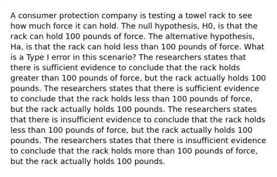 A consumer protection company is testing a towel rack to see how much force it can hold. The null hypothesis, H0, is that the rack can hold 100 pounds of force. The alternative hypothesis, Ha, is that the rack can hold less than 100 pounds of force. What is a Type I error in this scenario? The researchers states that there is sufficient evidence to conclude that the rack holds greater than 100 pounds of force, but the rack actually holds 100 pounds. The researchers states that there is sufficient evidence to conclude that the rack holds less than 100 pounds of force, but the rack actually holds 100 pounds. The researchers states that there is insufficient evidence to conclude that the rack holds less than 100 pounds of force, but the rack actually holds 100 pounds. The researchers states that there is insufficient evidence to conclude that the rack holds more than 100 pounds of force, but the rack actually holds 100 pounds.