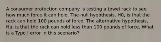 A consumer protection company is testing a towel rack to see how much force it can hold. The null hypothesis, H0, is that the rack can hold 100 pounds of force. The alternative hypothesis, Ha, is that the rack can hold <a href='https://www.questionai.com/knowledge/k7BtlYpAMX-less-than' class='anchor-knowledge'>less than</a> 100 pounds of force. What is a Type I error in this scenario?