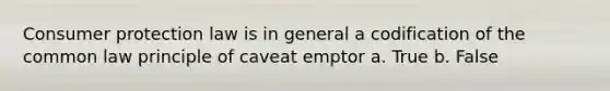 Consumer protection law is in general a codification of the common law principle of caveat emptor a. True b. False