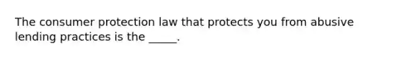 The consumer protection law that protects you from abusive lending practices is the _____.