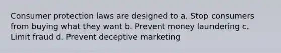 Consumer protection laws are designed to a. Stop consumers from buying what they want b. Prevent money laundering c. Limit fraud d. Prevent deceptive marketing