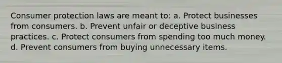 Consumer protection laws are meant to: a. Protect businesses from consumers. b. Prevent unfair or deceptive business practices. c. Protect consumers from spending too much money. d. Prevent consumers from buying unnecessary items.