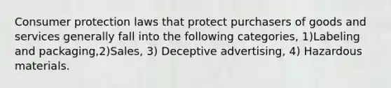 Consumer protection laws that protect purchasers of goods and services generally fall into the following categories, 1)Labeling and packaging,2)Sales, 3) Deceptive advertising, 4) Hazardous materials.