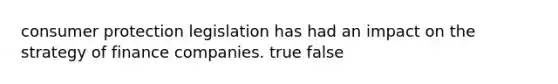consumer protection legislation has had an impact on the strategy of finance companies. true false