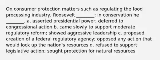 On consumer protection matters such as regulating the food processing industry, Roosevelt ________; in conservation he ________. a. asserted presidential power; deferred to congressional action b. came slowly to support moderate regulatory reform; showed aggressive leadership c. proposed creation of a federal regulatory agency; opposed any action that would lock up the nation's resources d. refused to support legislative action; sought protection for natural resources